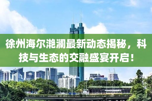 徐州海爾滟瀾最新動(dòng)態(tài)揭秘，科技與生態(tài)的交融盛宴開啟！