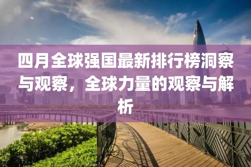四月全球強(qiáng)國最新排行榜洞察與觀察，全球力量的觀察與解析