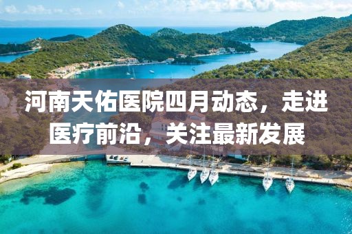 河南天佑醫(yī)院四月動(dòng)態(tài)，走進(jìn)醫(yī)療前沿，關(guān)注最新發(fā)展