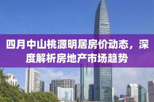 四月中山桃源明居房價動態(tài)，深度解析房地產市場趨勢
