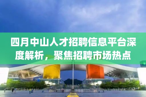 四月中山人才招聘信息平臺(tái)深度解析，聚焦招聘市場(chǎng)熱點(diǎn)
