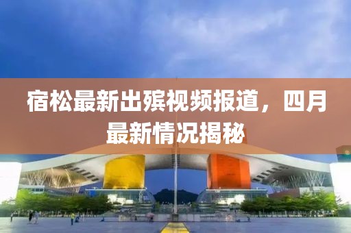 宿松最新出殯視頻報道，四月最新情況揭秘