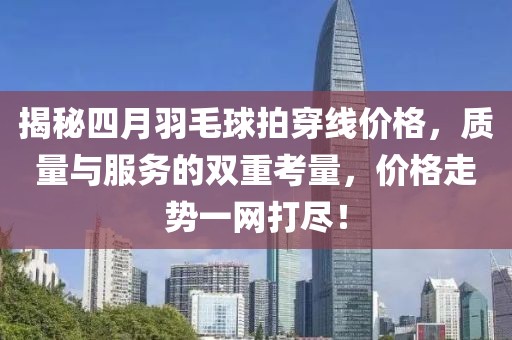 揭秘四月羽毛球拍穿線價格，質(zhì)量與服務(wù)的雙重考量，價格走勢一網(wǎng)打盡！