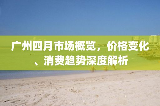 廣州四月市場(chǎng)概覽，價(jià)格變化、消費(fèi)趨勢(shì)深度解析