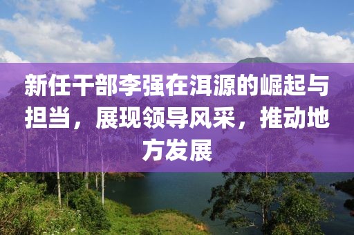 新任干部李強(qiáng)在洱源的崛起與擔(dān)當(dāng)，展現(xiàn)領(lǐng)導(dǎo)風(fēng)采，推動地方發(fā)展