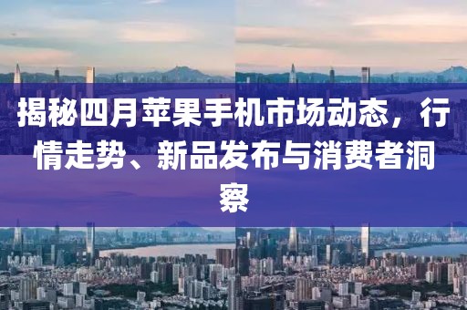 揭秘四月蘋果手機(jī)市場動態(tài)，行情走勢、新品發(fā)布與消費(fèi)者洞察