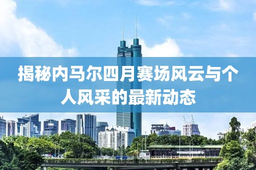 揭秘內(nèi)馬爾四月賽場風(fēng)云與個人風(fēng)采的最新動態(tài)