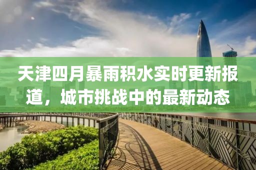 天津四月暴雨積水實時更新報道，城市挑戰(zhàn)中的最新動態(tài)