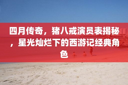 四月傳奇，豬八戒演員表揭秘，星光燦爛下的西游記經(jīng)典角色