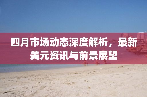四月市場動態(tài)深度解析，最新美元資訊與前景展望