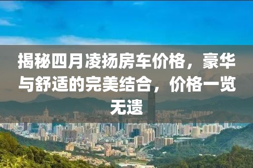 揭秘四月凌揚(yáng)房車價(jià)格，豪華與舒適的完美結(jié)合，價(jià)格一覽無遺