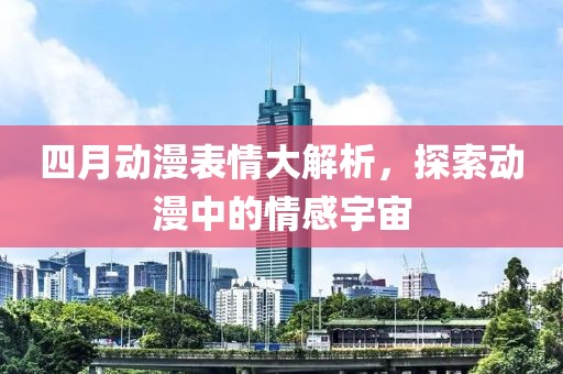 四月動漫表情大解析，探索動漫中的情感宇宙