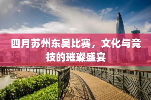 四月蘇州東吳比賽，文化與競技的璀璨盛宴