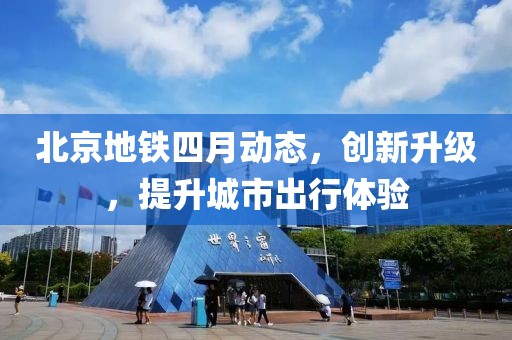 北京地鐵四月動態(tài)，創(chuàng)新升級，提升城市出行體驗