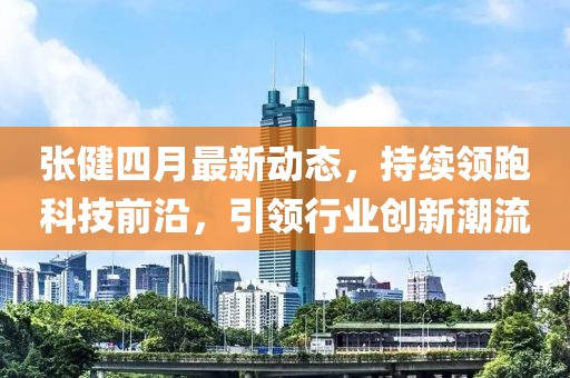 張健四月最新動(dòng)態(tài)，持續(xù)領(lǐng)跑科技前沿，引領(lǐng)行業(yè)創(chuàng)新潮流