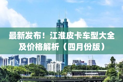 最新發(fā)布！江淮皮卡車型大全及價(jià)格解析（四月份版）