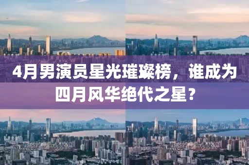 4月男演員星光璀璨榜，誰(shuí)成為四月風(fēng)華絕代之星？
