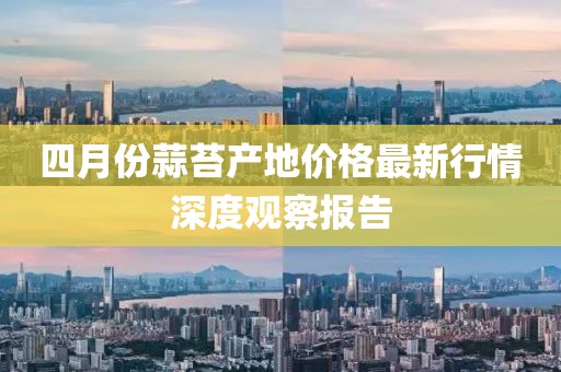 四月份蒜苔產(chǎn)地價(jià)格最新行情深度觀察報(bào)告