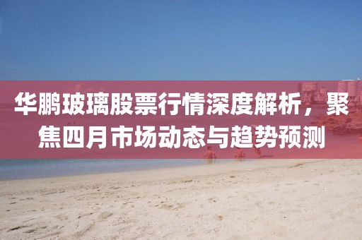 華鵬玻璃股票行情深度解析，聚焦四月市場動(dòng)態(tài)與趨勢預(yù)測