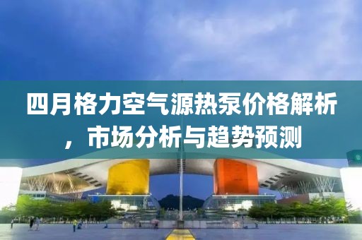 四月格力空氣源熱泵價格解析，市場分析與趨勢預(yù)測