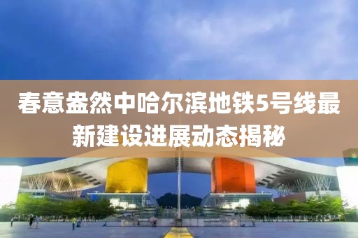 春意盎然中哈爾濱地鐵5號(hào)線最新建設(shè)進(jìn)展動(dòng)態(tài)揭秘