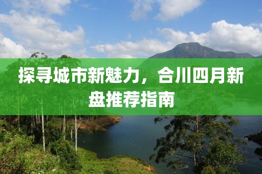 探尋城市新魅力，合川四月新盤推薦指南