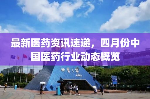 最新醫(yī)藥資訊速遞，四月份中國醫(yī)藥行業(yè)動態(tài)概覽