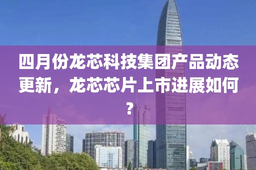 四月份龍芯科技集團(tuán)產(chǎn)品動(dòng)態(tài)更新，龍芯芯片上市進(jìn)展如何？