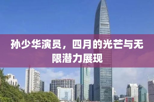 孫少華演員，四月的光芒與無限潛力展現(xiàn)