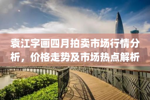 袁江字畫(huà)四月拍賣市場(chǎng)行情分析，價(jià)格走勢(shì)及市場(chǎng)熱點(diǎn)解析