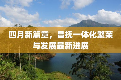 四月新篇章，昌撫一體化繁榮與發(fā)展最新進展