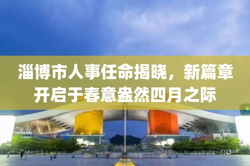 淄博市人事任命揭曉，新篇章開啟于春意盎然四月之際