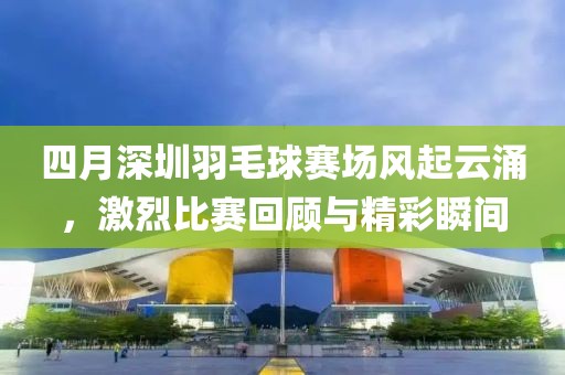 四月深圳羽毛球賽場風起云涌，激烈比賽回顧與精彩瞬間