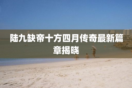 陸九缺帝十方四月傳奇最新篇章揭曉