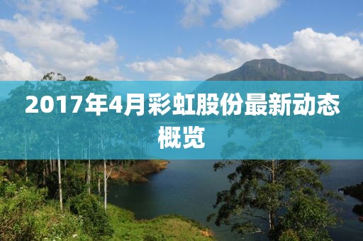 2017年4月彩虹股份最新動(dòng)態(tài)概覽