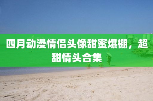 四月動(dòng)漫情侶頭像甜蜜爆棚，超甜情頭合集