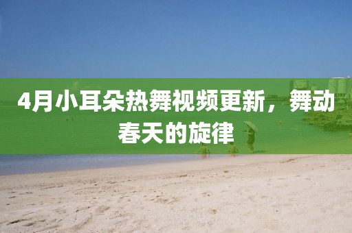 4月小耳朵熱舞視頻更新，舞動(dòng)春天的旋律