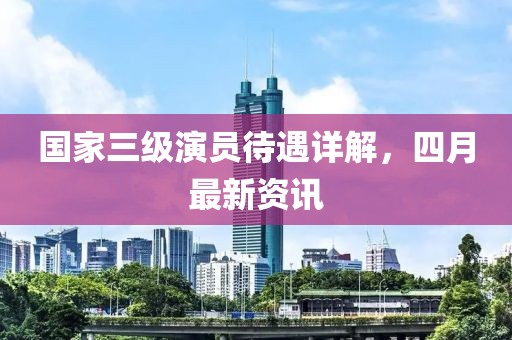 國(guó)家三級(jí)演員待遇詳解，四月最新資訊
