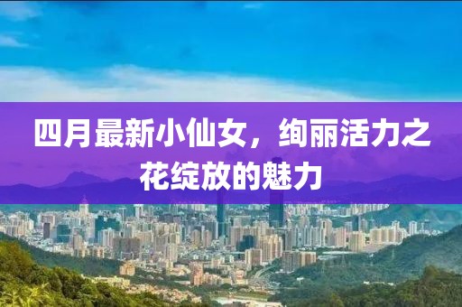 四月最新小仙女，絢麗活力之花綻放的魅力