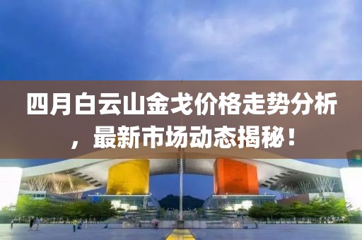四月白云山金戈價格走勢分析，最新市場動態(tài)揭秘！