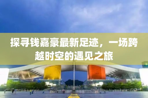 探尋錢嘉豪最新足跡，一場跨越時(shí)空的遇見之旅