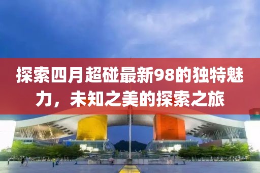 探索四月超碰最新98的獨(dú)特魅力，未知之美的探索之旅