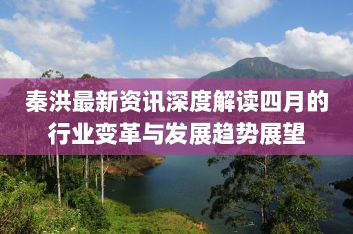 秦洪最新資訊深度解讀四月的行業(yè)變革與發(fā)展趨勢(shì)展望