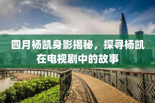 四月楊凱身影揭秘，探尋楊凱在電視劇中的故事