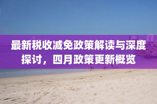 最新稅收減免政策解讀與深度探討，四月政策更新概覽