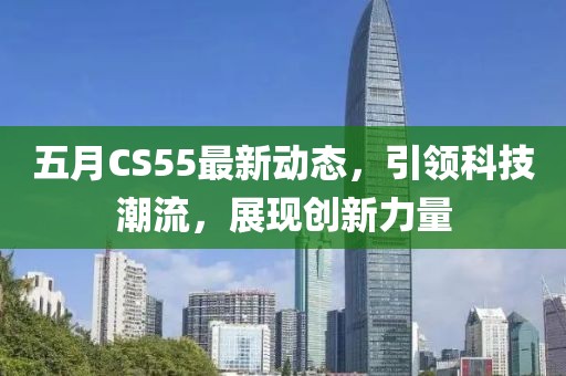 五月CS55最新動態(tài)，引領(lǐng)科技潮流，展現(xiàn)創(chuàng)新力量