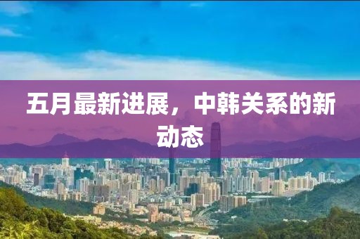 五月最新進展，中韓關(guān)系的新動態(tài)