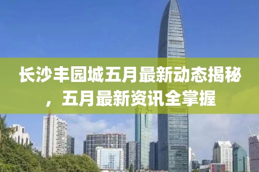 長沙豐園城五月最新動態(tài)揭秘，五月最新資訊全掌握