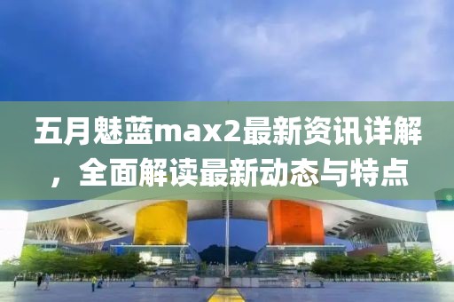 五月魅藍(lán)max2最新資訊詳解，全面解讀最新動(dòng)態(tài)與特點(diǎn)