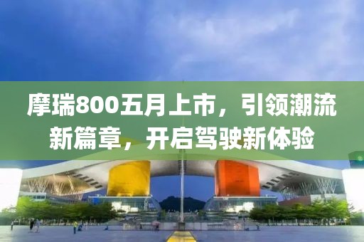 摩瑞800五月上市，引領(lǐng)潮流新篇章，開啟駕駛新體驗(yàn)